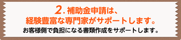 2.補助金申請は、経験豊富な専門家がサポートします。お客様側で負担になる書類作成をサポートします。