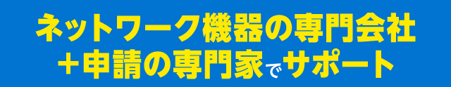 ネットワーク機器の専門会社＋申請の専門家でサポート