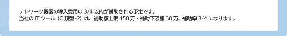 テレワーク機器の導入費用の3/4以内が補助される予定です。当社のITツール(C類型)は、補助上限額:450万円、補助下限額:30万円になります。