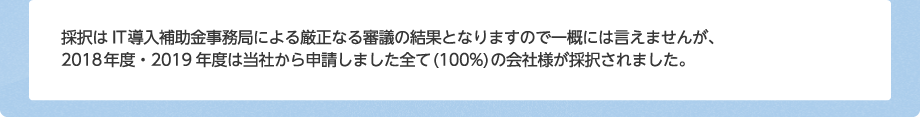 採択はIT導入補助金事務局による厳正なる審議の結果となりますので一概には言えませんが、2018年度・2019年度は当社から申請しました全て(100%)の会社様が採択されました。