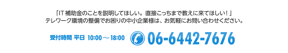 「IT補助金のことを説明してほしい。直接こっちまで教えにきてほしい!」テレワーク環境の整備でお困りの中小企業様は、お気軽にお問い合わせください。【受付時間 平日10:00~18:00 / Tel:06-6442-7676】